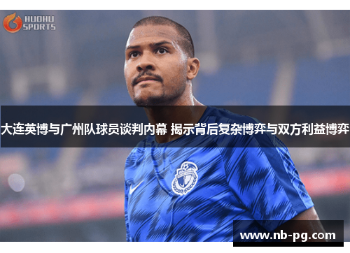 大连英博与广州队球员谈判内幕 揭示背后复杂博弈与双方利益博弈