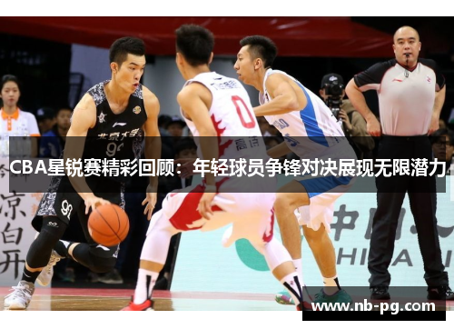 CBA星锐赛精彩回顾：年轻球员争锋对决展现无限潜力