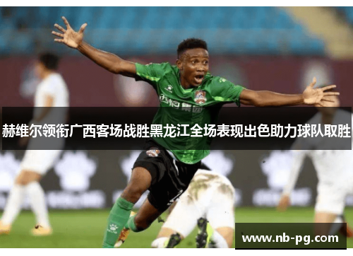 赫维尔领衔广西客场战胜黑龙江全场表现出色助力球队取胜