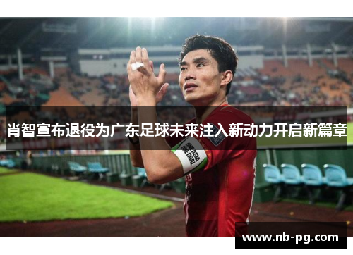 肖智宣布退役为广东足球未来注入新动力开启新篇章