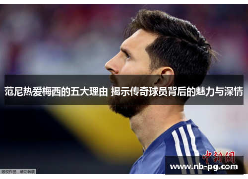 范尼热爱梅西的五大理由 揭示传奇球员背后的魅力与深情