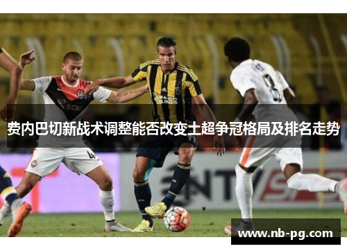 费内巴切新战术调整能否改变土超争冠格局及排名走势