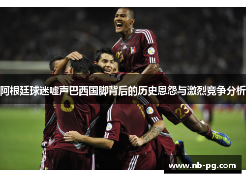 阿根廷球迷嘘声巴西国脚背后的历史恩怨与激烈竞争分析