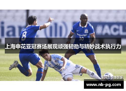 上海申花亚冠赛场展现顽强韧劲与精妙战术执行力